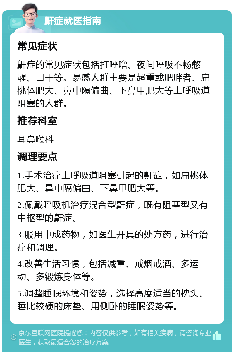 鼾症就医指南 常见症状 鼾症的常见症状包括打呼噜、夜间呼吸不畅憋醒、口干等。易感人群主要是超重或肥胖者、扁桃体肥大、鼻中隔偏曲、下鼻甲肥大等上呼吸道阻塞的人群。 推荐科室 耳鼻喉科 调理要点 1.手术治疗上呼吸道阻塞引起的鼾症，如扁桃体肥大、鼻中隔偏曲、下鼻甲肥大等。 2.佩戴呼吸机治疗混合型鼾症，既有阻塞型又有中枢型的鼾症。 3.服用中成药物，如医生开具的处方药，进行治疗和调理。 4.改善生活习惯，包括减重、戒烟戒酒、多运动、多锻炼身体等。 5.调整睡眠环境和姿势，选择高度适当的枕头、睡比较硬的床垫、用侧卧的睡眠姿势等。