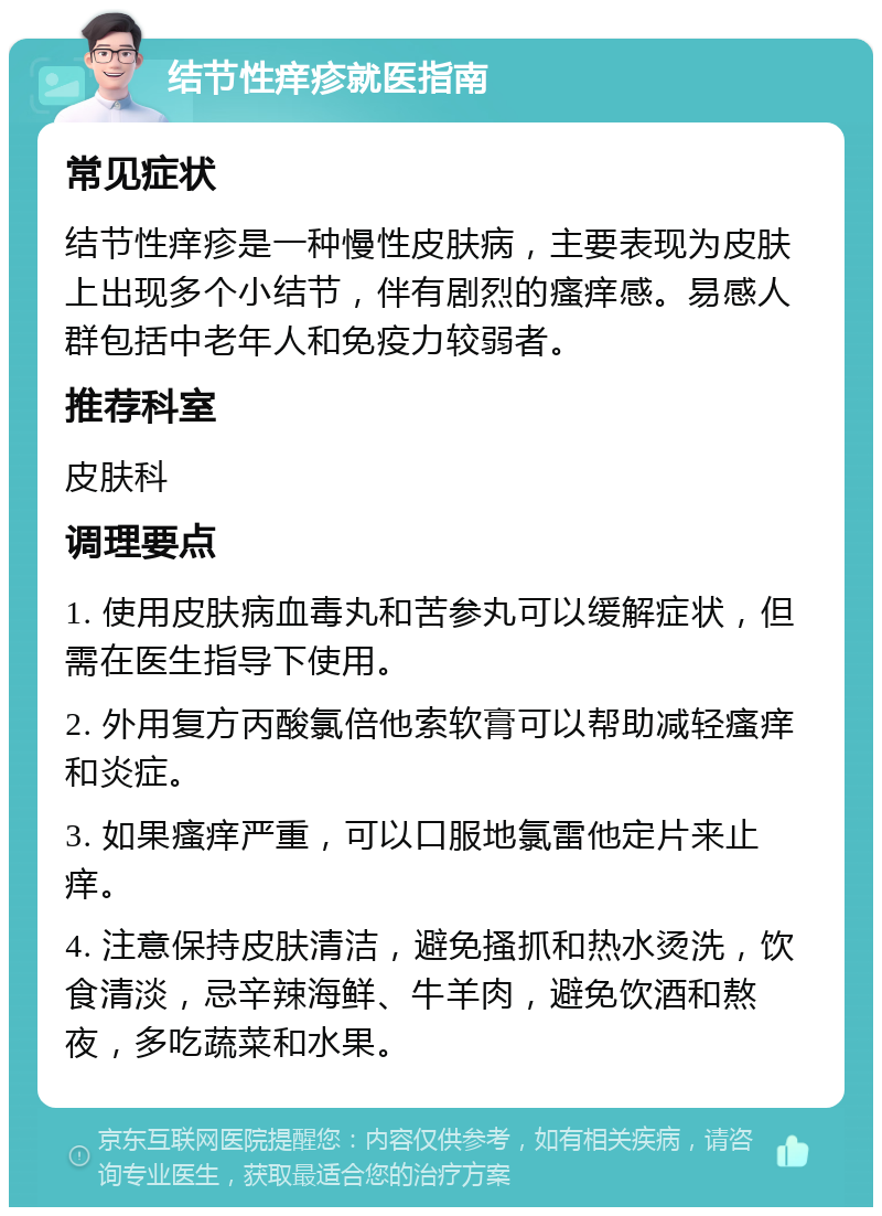 结节性痒疹就医指南 常见症状 结节性痒疹是一种慢性皮肤病，主要表现为皮肤上出现多个小结节，伴有剧烈的瘙痒感。易感人群包括中老年人和免疫力较弱者。 推荐科室 皮肤科 调理要点 1. 使用皮肤病血毒丸和苦参丸可以缓解症状，但需在医生指导下使用。 2. 外用复方丙酸氯倍他索软膏可以帮助减轻瘙痒和炎症。 3. 如果瘙痒严重，可以口服地氯雷他定片来止痒。 4. 注意保持皮肤清洁，避免搔抓和热水烫洗，饮食清淡，忌辛辣海鲜、牛羊肉，避免饮酒和熬夜，多吃蔬菜和水果。