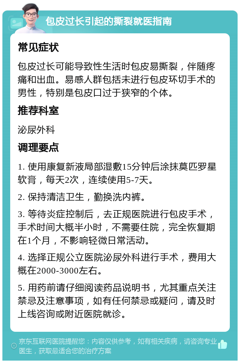 包皮过长引起的撕裂就医指南 常见症状 包皮过长可能导致性生活时包皮易撕裂，伴随疼痛和出血。易感人群包括未进行包皮环切手术的男性，特别是包皮口过于狭窄的个体。 推荐科室 泌尿外科 调理要点 1. 使用康复新液局部湿敷15分钟后涂抹莫匹罗星软膏，每天2次，连续使用5-7天。 2. 保持清洁卫生，勤换洗内裤。 3. 等待炎症控制后，去正规医院进行包皮手术，手术时间大概半小时，不需要住院，完全恢复期在1个月，不影响轻微日常活动。 4. 选择正规公立医院泌尿外科进行手术，费用大概在2000-3000左右。 5. 用药前请仔细阅读药品说明书，尤其重点关注禁忌及注意事项，如有任何禁忌或疑问，请及时上线咨询或附近医院就诊。