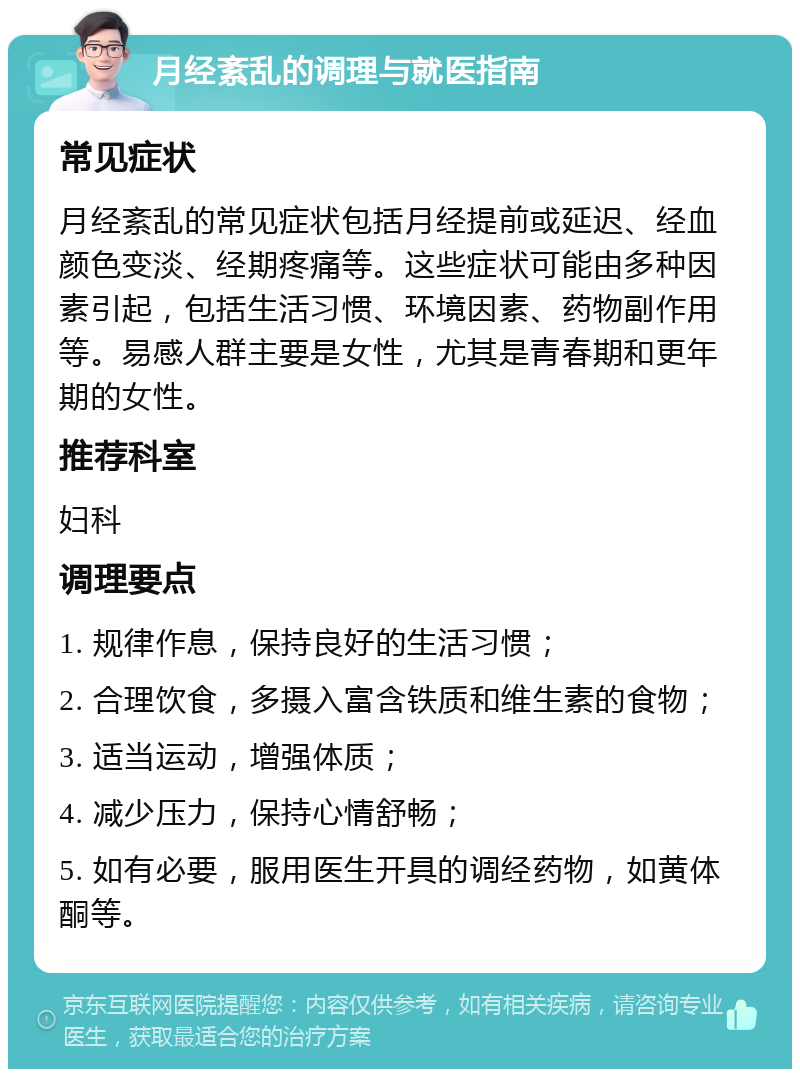 月经紊乱的调理与就医指南 常见症状 月经紊乱的常见症状包括月经提前或延迟、经血颜色变淡、经期疼痛等。这些症状可能由多种因素引起，包括生活习惯、环境因素、药物副作用等。易感人群主要是女性，尤其是青春期和更年期的女性。 推荐科室 妇科 调理要点 1. 规律作息，保持良好的生活习惯； 2. 合理饮食，多摄入富含铁质和维生素的食物； 3. 适当运动，增强体质； 4. 减少压力，保持心情舒畅； 5. 如有必要，服用医生开具的调经药物，如黄体酮等。