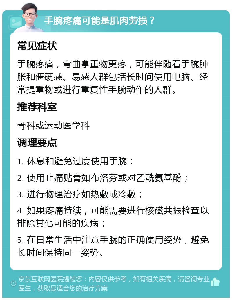 手腕疼痛可能是肌肉劳损？ 常见症状 手腕疼痛，弯曲拿重物更疼，可能伴随着手腕肿胀和僵硬感。易感人群包括长时间使用电脑、经常提重物或进行重复性手腕动作的人群。 推荐科室 骨科或运动医学科 调理要点 1. 休息和避免过度使用手腕； 2. 使用止痛贴膏如布洛芬或对乙酰氨基酚； 3. 进行物理治疗如热敷或冷敷； 4. 如果疼痛持续，可能需要进行核磁共振检查以排除其他可能的疾病； 5. 在日常生活中注意手腕的正确使用姿势，避免长时间保持同一姿势。