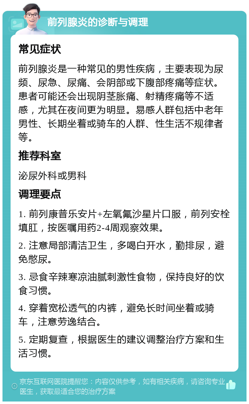 前列腺炎的诊断与调理 常见症状 前列腺炎是一种常见的男性疾病，主要表现为尿频、尿急、尿痛、会阴部或下腹部疼痛等症状。患者可能还会出现阴茎胀痛、射精疼痛等不适感，尤其在夜间更为明显。易感人群包括中老年男性、长期坐着或骑车的人群、性生活不规律者等。 推荐科室 泌尿外科或男科 调理要点 1. 前列康普乐安片+左氧氟沙星片口服，前列安栓填肛，按医嘱用药2-4周观察效果。 2. 注意局部清洁卫生，多喝白开水，勤排尿，避免憋尿。 3. 忌食辛辣寒凉油腻刺激性食物，保持良好的饮食习惯。 4. 穿着宽松透气的内裤，避免长时间坐着或骑车，注意劳逸结合。 5. 定期复查，根据医生的建议调整治疗方案和生活习惯。