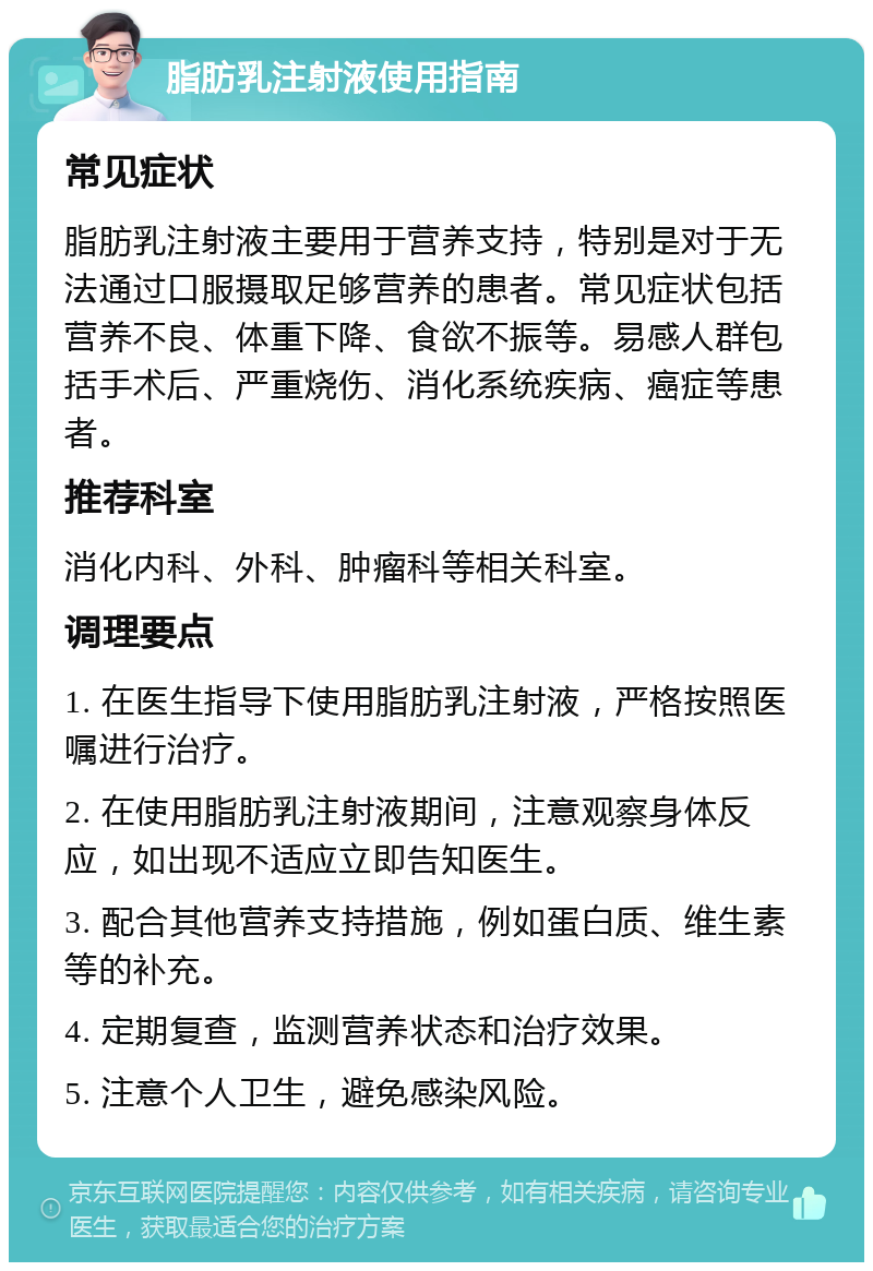 脂肪乳注射液使用指南 常见症状 脂肪乳注射液主要用于营养支持，特别是对于无法通过口服摄取足够营养的患者。常见症状包括营养不良、体重下降、食欲不振等。易感人群包括手术后、严重烧伤、消化系统疾病、癌症等患者。 推荐科室 消化内科、外科、肿瘤科等相关科室。 调理要点 1. 在医生指导下使用脂肪乳注射液，严格按照医嘱进行治疗。 2. 在使用脂肪乳注射液期间，注意观察身体反应，如出现不适应立即告知医生。 3. 配合其他营养支持措施，例如蛋白质、维生素等的补充。 4. 定期复查，监测营养状态和治疗效果。 5. 注意个人卫生，避免感染风险。