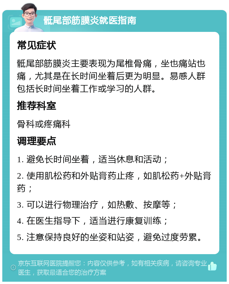 骶尾部筋膜炎就医指南 常见症状 骶尾部筋膜炎主要表现为尾椎骨痛，坐也痛站也痛，尤其是在长时间坐着后更为明显。易感人群包括长时间坐着工作或学习的人群。 推荐科室 骨科或疼痛科 调理要点 1. 避免长时间坐着，适当休息和活动； 2. 使用肌松药和外贴膏药止疼，如肌松药+外贴膏药； 3. 可以进行物理治疗，如热敷、按摩等； 4. 在医生指导下，适当进行康复训练； 5. 注意保持良好的坐姿和站姿，避免过度劳累。