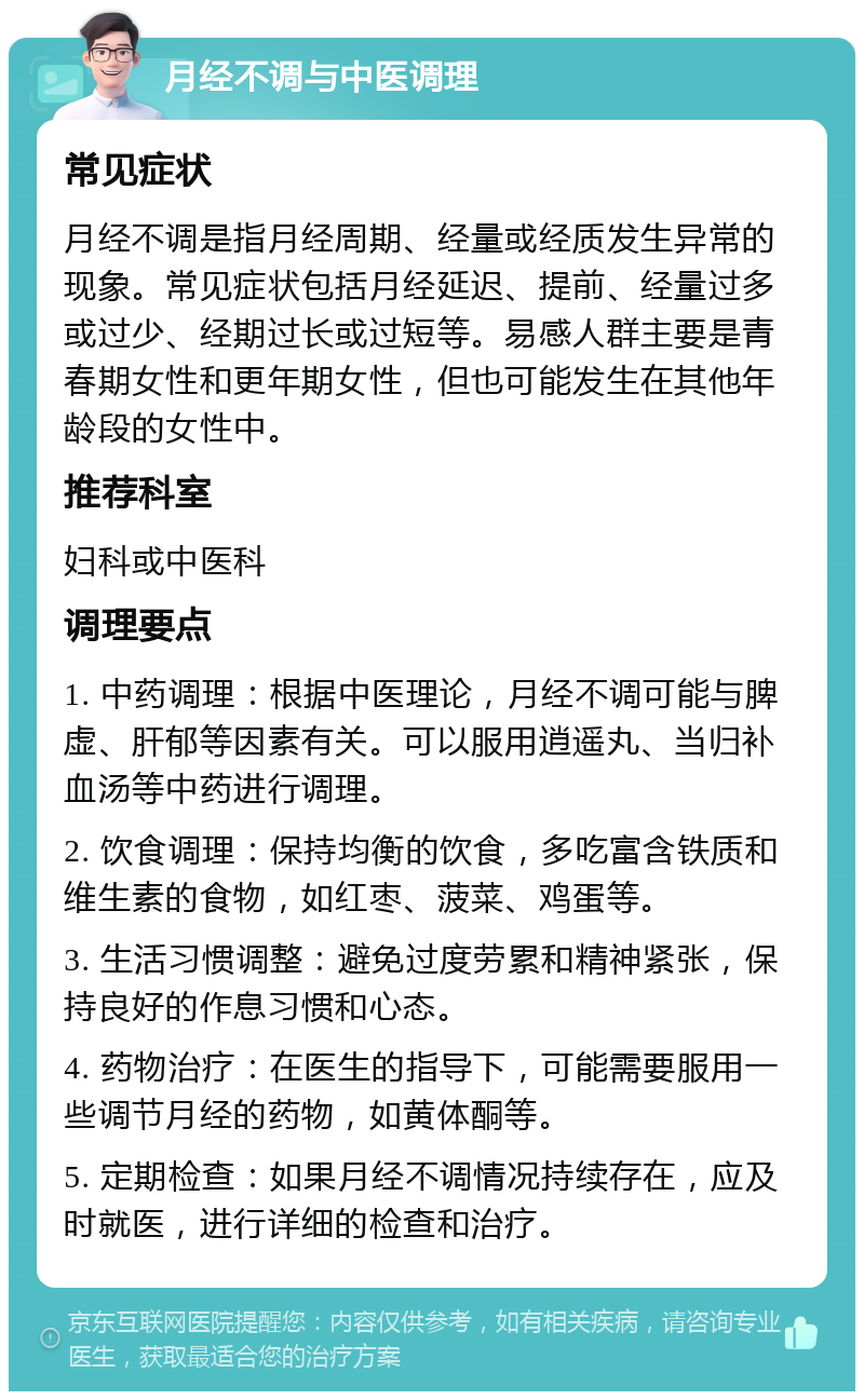 月经不调与中医调理 常见症状 月经不调是指月经周期、经量或经质发生异常的现象。常见症状包括月经延迟、提前、经量过多或过少、经期过长或过短等。易感人群主要是青春期女性和更年期女性，但也可能发生在其他年龄段的女性中。 推荐科室 妇科或中医科 调理要点 1. 中药调理：根据中医理论，月经不调可能与脾虚、肝郁等因素有关。可以服用逍遥丸、当归补血汤等中药进行调理。 2. 饮食调理：保持均衡的饮食，多吃富含铁质和维生素的食物，如红枣、菠菜、鸡蛋等。 3. 生活习惯调整：避免过度劳累和精神紧张，保持良好的作息习惯和心态。 4. 药物治疗：在医生的指导下，可能需要服用一些调节月经的药物，如黄体酮等。 5. 定期检查：如果月经不调情况持续存在，应及时就医，进行详细的检查和治疗。