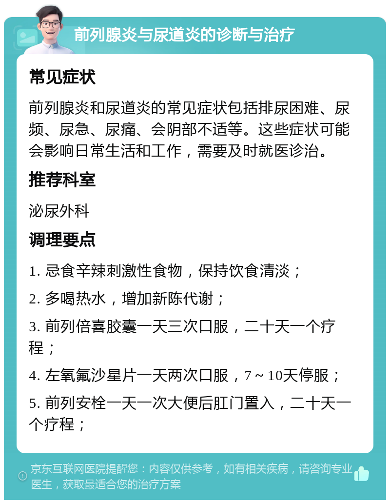 前列腺炎与尿道炎的诊断与治疗 常见症状 前列腺炎和尿道炎的常见症状包括排尿困难、尿频、尿急、尿痛、会阴部不适等。这些症状可能会影响日常生活和工作，需要及时就医诊治。 推荐科室 泌尿外科 调理要点 1. 忌食辛辣刺激性食物，保持饮食清淡； 2. 多喝热水，增加新陈代谢； 3. 前列倍喜胶囊一天三次口服，二十天一个疗程； 4. 左氧氟沙星片一天两次口服，7～10天停服； 5. 前列安栓一天一次大便后肛门置入，二十天一个疗程；