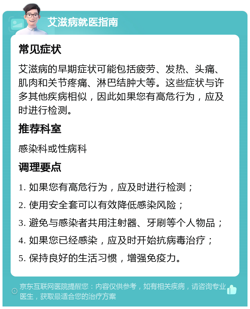 艾滋病就医指南 常见症状 艾滋病的早期症状可能包括疲劳、发热、头痛、肌肉和关节疼痛、淋巴结肿大等。这些症状与许多其他疾病相似，因此如果您有高危行为，应及时进行检测。 推荐科室 感染科或性病科 调理要点 1. 如果您有高危行为，应及时进行检测； 2. 使用安全套可以有效降低感染风险； 3. 避免与感染者共用注射器、牙刷等个人物品； 4. 如果您已经感染，应及时开始抗病毒治疗； 5. 保持良好的生活习惯，增强免疫力。