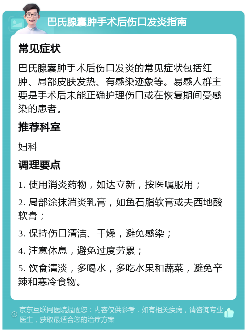 巴氏腺囊肿手术后伤口发炎指南 常见症状 巴氏腺囊肿手术后伤口发炎的常见症状包括红肿、局部皮肤发热、有感染迹象等。易感人群主要是手术后未能正确护理伤口或在恢复期间受感染的患者。 推荐科室 妇科 调理要点 1. 使用消炎药物，如达立新，按医嘱服用； 2. 局部涂抹消炎乳膏，如鱼石脂软膏或夫西地酸软膏； 3. 保持伤口清洁、干燥，避免感染； 4. 注意休息，避免过度劳累； 5. 饮食清淡，多喝水，多吃水果和蔬菜，避免辛辣和寒冷食物。