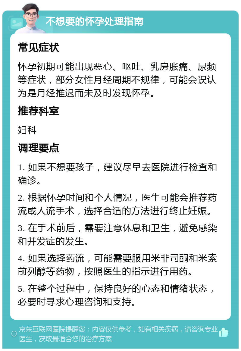 不想要的怀孕处理指南 常见症状 怀孕初期可能出现恶心、呕吐、乳房胀痛、尿频等症状，部分女性月经周期不规律，可能会误认为是月经推迟而未及时发现怀孕。 推荐科室 妇科 调理要点 1. 如果不想要孩子，建议尽早去医院进行检查和确诊。 2. 根据怀孕时间和个人情况，医生可能会推荐药流或人流手术，选择合适的方法进行终止妊娠。 3. 在手术前后，需要注意休息和卫生，避免感染和并发症的发生。 4. 如果选择药流，可能需要服用米非司酮和米索前列醇等药物，按照医生的指示进行用药。 5. 在整个过程中，保持良好的心态和情绪状态，必要时寻求心理咨询和支持。