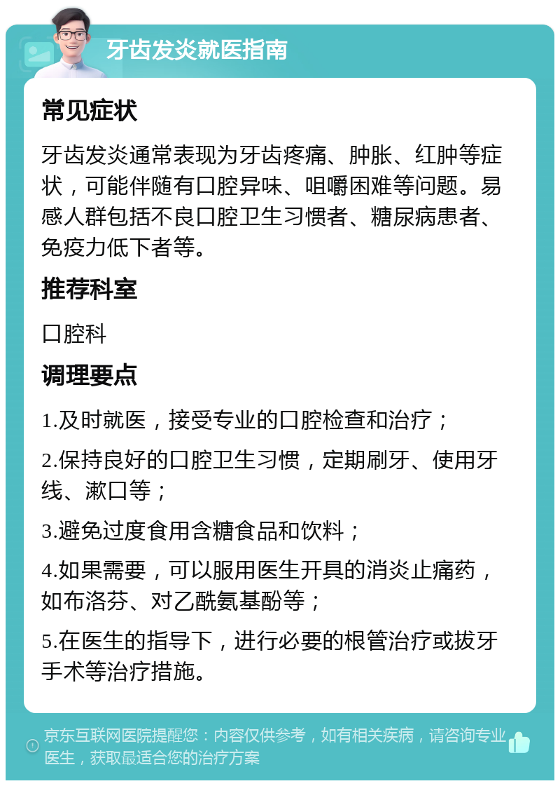 牙齿发炎就医指南 常见症状 牙齿发炎通常表现为牙齿疼痛、肿胀、红肿等症状，可能伴随有口腔异味、咀嚼困难等问题。易感人群包括不良口腔卫生习惯者、糖尿病患者、免疫力低下者等。 推荐科室 口腔科 调理要点 1.及时就医，接受专业的口腔检查和治疗； 2.保持良好的口腔卫生习惯，定期刷牙、使用牙线、漱口等； 3.避免过度食用含糖食品和饮料； 4.如果需要，可以服用医生开具的消炎止痛药，如布洛芬、对乙酰氨基酚等； 5.在医生的指导下，进行必要的根管治疗或拔牙手术等治疗措施。