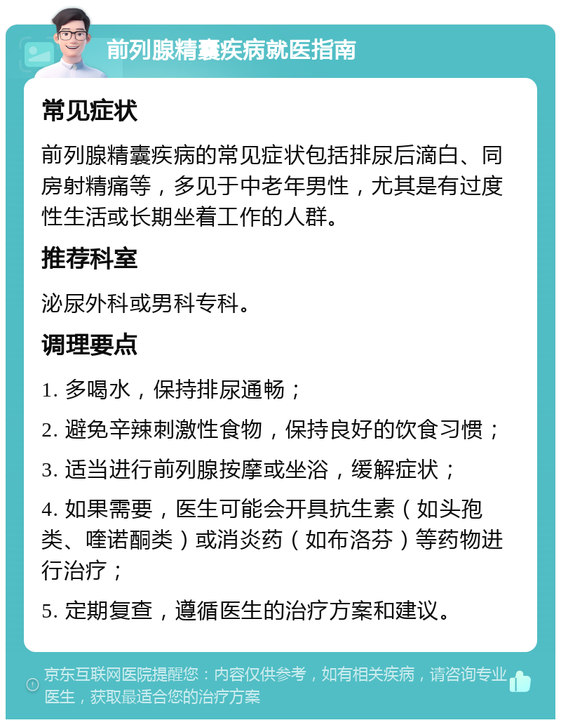 前列腺精囊疾病就医指南 常见症状 前列腺精囊疾病的常见症状包括排尿后滴白、同房射精痛等，多见于中老年男性，尤其是有过度性生活或长期坐着工作的人群。 推荐科室 泌尿外科或男科专科。 调理要点 1. 多喝水，保持排尿通畅； 2. 避免辛辣刺激性食物，保持良好的饮食习惯； 3. 适当进行前列腺按摩或坐浴，缓解症状； 4. 如果需要，医生可能会开具抗生素（如头孢类、喹诺酮类）或消炎药（如布洛芬）等药物进行治疗； 5. 定期复查，遵循医生的治疗方案和建议。