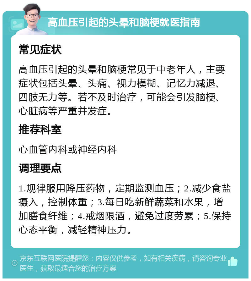 高血压引起的头晕和脑梗就医指南 常见症状 高血压引起的头晕和脑梗常见于中老年人，主要症状包括头晕、头痛、视力模糊、记忆力减退、四肢无力等。若不及时治疗，可能会引发脑梗、心脏病等严重并发症。 推荐科室 心血管内科或神经内科 调理要点 1.规律服用降压药物，定期监测血压；2.减少食盐摄入，控制体重；3.每日吃新鲜蔬菜和水果，增加膳食纤维；4.戒烟限酒，避免过度劳累；5.保持心态平衡，减轻精神压力。