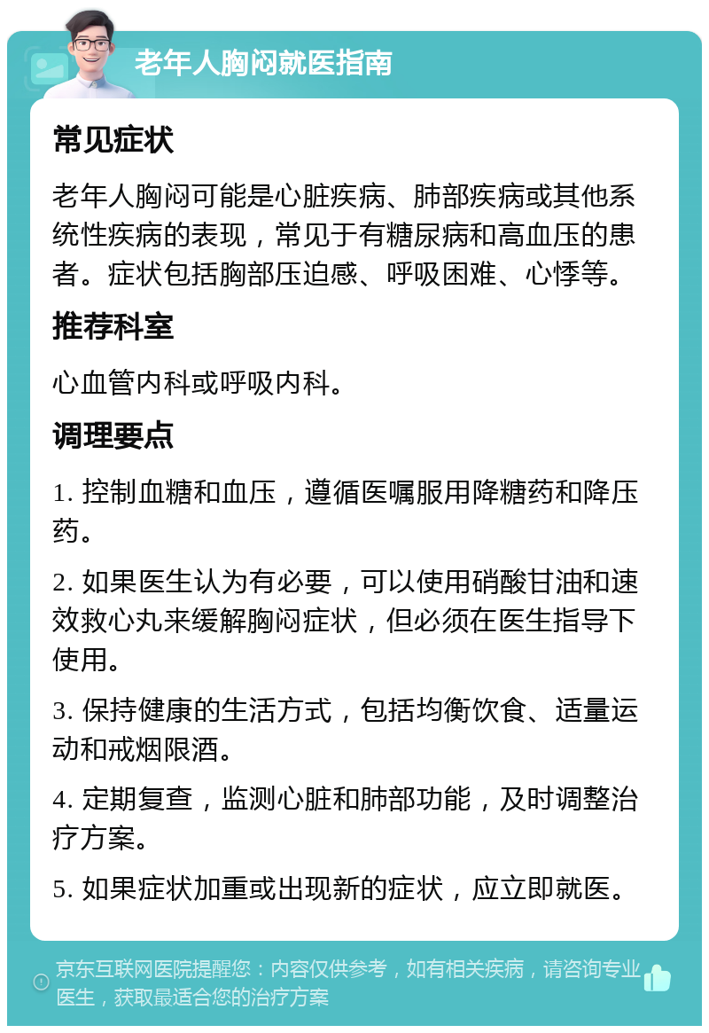 老年人胸闷就医指南 常见症状 老年人胸闷可能是心脏疾病、肺部疾病或其他系统性疾病的表现，常见于有糖尿病和高血压的患者。症状包括胸部压迫感、呼吸困难、心悸等。 推荐科室 心血管内科或呼吸内科。 调理要点 1. 控制血糖和血压，遵循医嘱服用降糖药和降压药。 2. 如果医生认为有必要，可以使用硝酸甘油和速效救心丸来缓解胸闷症状，但必须在医生指导下使用。 3. 保持健康的生活方式，包括均衡饮食、适量运动和戒烟限酒。 4. 定期复查，监测心脏和肺部功能，及时调整治疗方案。 5. 如果症状加重或出现新的症状，应立即就医。