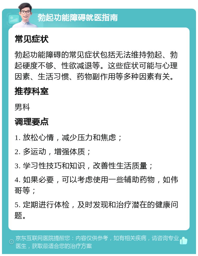 勃起功能障碍就医指南 常见症状 勃起功能障碍的常见症状包括无法维持勃起、勃起硬度不够、性欲减退等。这些症状可能与心理因素、生活习惯、药物副作用等多种因素有关。 推荐科室 男科 调理要点 1. 放松心情，减少压力和焦虑； 2. 多运动，增强体质； 3. 学习性技巧和知识，改善性生活质量； 4. 如果必要，可以考虑使用一些辅助药物，如伟哥等； 5. 定期进行体检，及时发现和治疗潜在的健康问题。