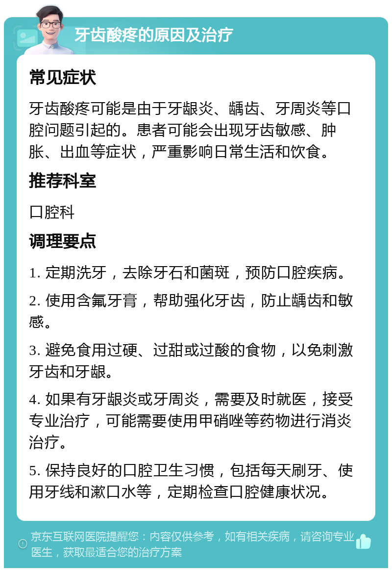 牙齿酸疼的原因及治疗 常见症状 牙齿酸疼可能是由于牙龈炎、龋齿、牙周炎等口腔问题引起的。患者可能会出现牙齿敏感、肿胀、出血等症状，严重影响日常生活和饮食。 推荐科室 口腔科 调理要点 1. 定期洗牙，去除牙石和菌斑，预防口腔疾病。 2. 使用含氟牙膏，帮助强化牙齿，防止龋齿和敏感。 3. 避免食用过硬、过甜或过酸的食物，以免刺激牙齿和牙龈。 4. 如果有牙龈炎或牙周炎，需要及时就医，接受专业治疗，可能需要使用甲硝唑等药物进行消炎治疗。 5. 保持良好的口腔卫生习惯，包括每天刷牙、使用牙线和漱口水等，定期检查口腔健康状况。