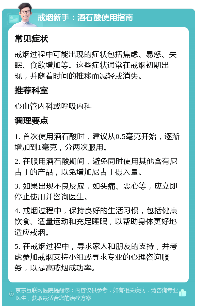 戒烟新手：酒石酸使用指南 常见症状 戒烟过程中可能出现的症状包括焦虑、易怒、失眠、食欲增加等。这些症状通常在戒烟初期出现，并随着时间的推移而减轻或消失。 推荐科室 心血管内科或呼吸内科 调理要点 1. 首次使用酒石酸时，建议从0.5毫克开始，逐渐增加到1毫克，分两次服用。 2. 在服用酒石酸期间，避免同时使用其他含有尼古丁的产品，以免增加尼古丁摄入量。 3. 如果出现不良反应，如头痛、恶心等，应立即停止使用并咨询医生。 4. 戒烟过程中，保持良好的生活习惯，包括健康饮食、适量运动和充足睡眠，以帮助身体更好地适应戒烟。 5. 在戒烟过程中，寻求家人和朋友的支持，并考虑参加戒烟支持小组或寻求专业的心理咨询服务，以提高戒烟成功率。