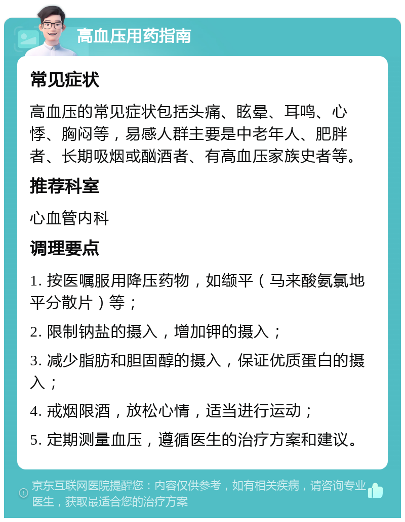 高血压用药指南 常见症状 高血压的常见症状包括头痛、眩晕、耳鸣、心悸、胸闷等，易感人群主要是中老年人、肥胖者、长期吸烟或酗酒者、有高血压家族史者等。 推荐科室 心血管内科 调理要点 1. 按医嘱服用降压药物，如缬平（马来酸氨氯地平分散片）等； 2. 限制钠盐的摄入，增加钾的摄入； 3. 减少脂肪和胆固醇的摄入，保证优质蛋白的摄入； 4. 戒烟限酒，放松心情，适当进行运动； 5. 定期测量血压，遵循医生的治疗方案和建议。