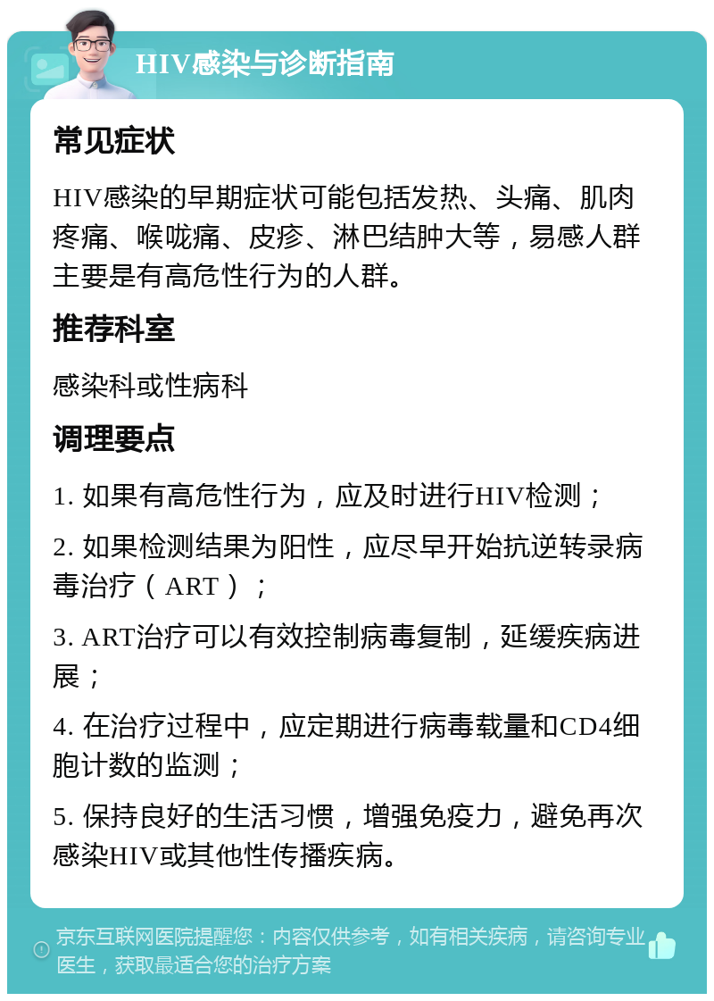 HIV感染与诊断指南 常见症状 HIV感染的早期症状可能包括发热、头痛、肌肉疼痛、喉咙痛、皮疹、淋巴结肿大等，易感人群主要是有高危性行为的人群。 推荐科室 感染科或性病科 调理要点 1. 如果有高危性行为，应及时进行HIV检测； 2. 如果检测结果为阳性，应尽早开始抗逆转录病毒治疗（ART）； 3. ART治疗可以有效控制病毒复制，延缓疾病进展； 4. 在治疗过程中，应定期进行病毒载量和CD4细胞计数的监测； 5. 保持良好的生活习惯，增强免疫力，避免再次感染HIV或其他性传播疾病。