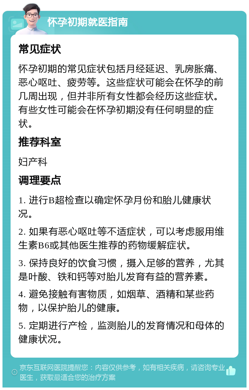 怀孕初期就医指南 常见症状 怀孕初期的常见症状包括月经延迟、乳房胀痛、恶心呕吐、疲劳等。这些症状可能会在怀孕的前几周出现，但并非所有女性都会经历这些症状。有些女性可能会在怀孕初期没有任何明显的症状。 推荐科室 妇产科 调理要点 1. 进行B超检查以确定怀孕月份和胎儿健康状况。 2. 如果有恶心呕吐等不适症状，可以考虑服用维生素B6或其他医生推荐的药物缓解症状。 3. 保持良好的饮食习惯，摄入足够的营养，尤其是叶酸、铁和钙等对胎儿发育有益的营养素。 4. 避免接触有害物质，如烟草、酒精和某些药物，以保护胎儿的健康。 5. 定期进行产检，监测胎儿的发育情况和母体的健康状况。