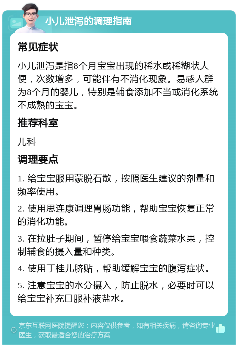 小儿泄泻的调理指南 常见症状 小儿泄泻是指8个月宝宝出现的稀水或稀糊状大便，次数增多，可能伴有不消化现象。易感人群为8个月的婴儿，特别是辅食添加不当或消化系统不成熟的宝宝。 推荐科室 儿科 调理要点 1. 给宝宝服用蒙脱石散，按照医生建议的剂量和频率使用。 2. 使用思连康调理胃肠功能，帮助宝宝恢复正常的消化功能。 3. 在拉肚子期间，暂停给宝宝喂食蔬菜水果，控制辅食的摄入量和种类。 4. 使用丁桂儿脐贴，帮助缓解宝宝的腹泻症状。 5. 注意宝宝的水分摄入，防止脱水，必要时可以给宝宝补充口服补液盐水。