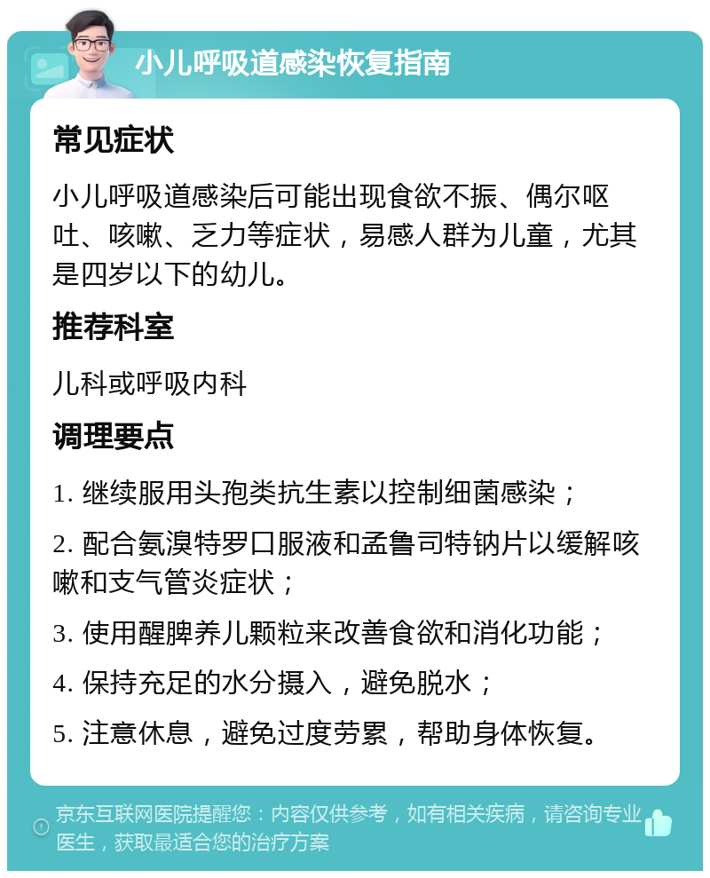 小儿呼吸道感染恢复指南 常见症状 小儿呼吸道感染后可能出现食欲不振、偶尔呕吐、咳嗽、乏力等症状，易感人群为儿童，尤其是四岁以下的幼儿。 推荐科室 儿科或呼吸内科 调理要点 1. 继续服用头孢类抗生素以控制细菌感染； 2. 配合氨溴特罗口服液和孟鲁司特钠片以缓解咳嗽和支气管炎症状； 3. 使用醒脾养儿颗粒来改善食欲和消化功能； 4. 保持充足的水分摄入，避免脱水； 5. 注意休息，避免过度劳累，帮助身体恢复。