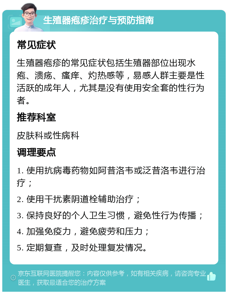 生殖器疱疹治疗与预防指南 常见症状 生殖器疱疹的常见症状包括生殖器部位出现水疱、溃疡、瘙痒、灼热感等，易感人群主要是性活跃的成年人，尤其是没有使用安全套的性行为者。 推荐科室 皮肤科或性病科 调理要点 1. 使用抗病毒药物如阿昔洛韦或泛昔洛韦进行治疗； 2. 使用干扰素阴道栓辅助治疗； 3. 保持良好的个人卫生习惯，避免性行为传播； 4. 加强免疫力，避免疲劳和压力； 5. 定期复查，及时处理复发情况。