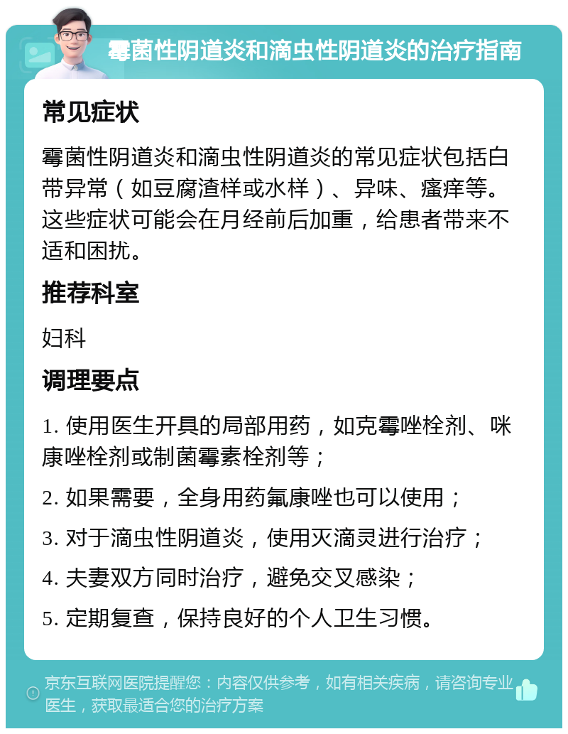 霉菌性阴道炎和滴虫性阴道炎的治疗指南 常见症状 霉菌性阴道炎和滴虫性阴道炎的常见症状包括白带异常（如豆腐渣样或水样）、异味、瘙痒等。这些症状可能会在月经前后加重，给患者带来不适和困扰。 推荐科室 妇科 调理要点 1. 使用医生开具的局部用药，如克霉唑栓剂、咪康唑栓剂或制菌霉素栓剂等； 2. 如果需要，全身用药氟康唑也可以使用； 3. 对于滴虫性阴道炎，使用灭滴灵进行治疗； 4. 夫妻双方同时治疗，避免交叉感染； 5. 定期复查，保持良好的个人卫生习惯。