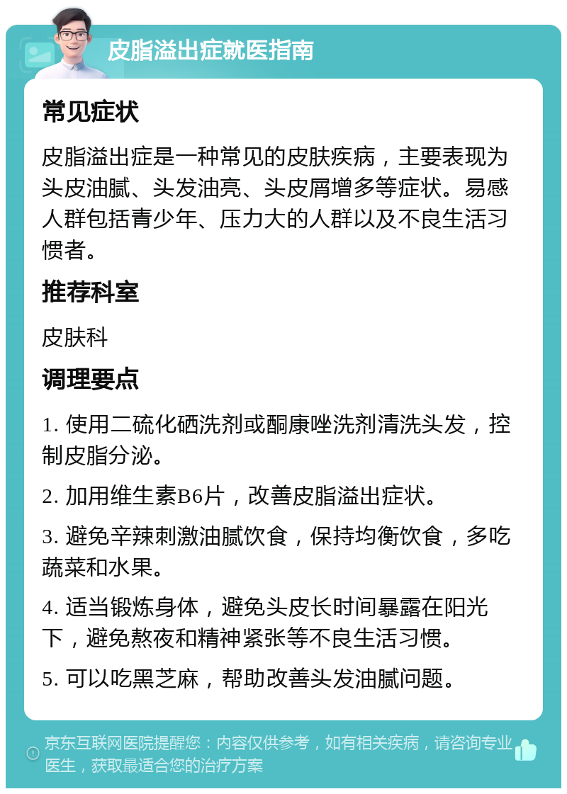 皮脂溢出症就医指南 常见症状 皮脂溢出症是一种常见的皮肤疾病，主要表现为头皮油腻、头发油亮、头皮屑增多等症状。易感人群包括青少年、压力大的人群以及不良生活习惯者。 推荐科室 皮肤科 调理要点 1. 使用二硫化硒洗剂或酮康唑洗剂清洗头发，控制皮脂分泌。 2. 加用维生素B6片，改善皮脂溢出症状。 3. 避免辛辣刺激油腻饮食，保持均衡饮食，多吃蔬菜和水果。 4. 适当锻炼身体，避免头皮长时间暴露在阳光下，避免熬夜和精神紧张等不良生活习惯。 5. 可以吃黑芝麻，帮助改善头发油腻问题。