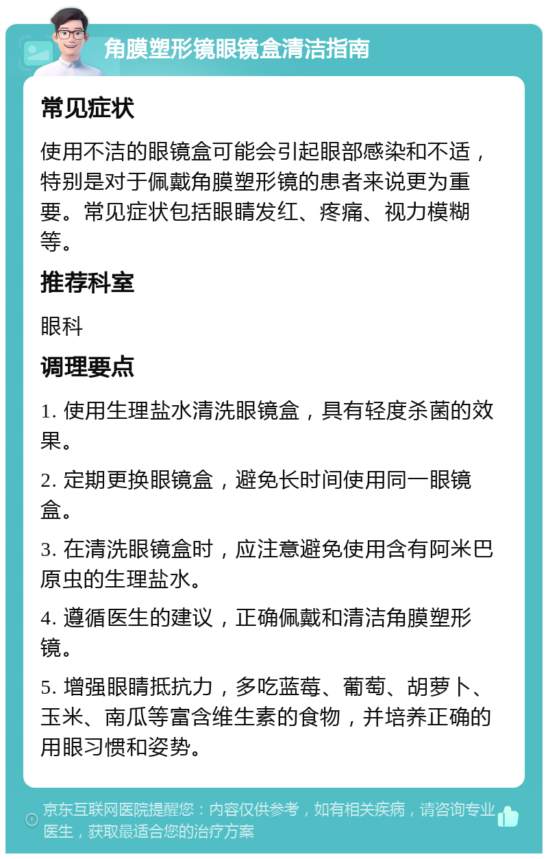 角膜塑形镜眼镜盒清洁指南 常见症状 使用不洁的眼镜盒可能会引起眼部感染和不适，特别是对于佩戴角膜塑形镜的患者来说更为重要。常见症状包括眼睛发红、疼痛、视力模糊等。 推荐科室 眼科 调理要点 1. 使用生理盐水清洗眼镜盒，具有轻度杀菌的效果。 2. 定期更换眼镜盒，避免长时间使用同一眼镜盒。 3. 在清洗眼镜盒时，应注意避免使用含有阿米巴原虫的生理盐水。 4. 遵循医生的建议，正确佩戴和清洁角膜塑形镜。 5. 增强眼睛抵抗力，多吃蓝莓、葡萄、胡萝卜、玉米、南瓜等富含维生素的食物，并培养正确的用眼习惯和姿势。