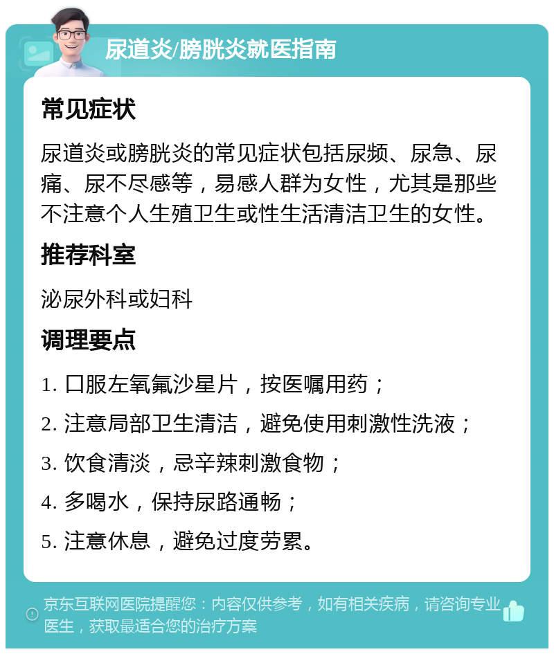 尿道炎/膀胱炎就医指南 常见症状 尿道炎或膀胱炎的常见症状包括尿频、尿急、尿痛、尿不尽感等，易感人群为女性，尤其是那些不注意个人生殖卫生或性生活清洁卫生的女性。 推荐科室 泌尿外科或妇科 调理要点 1. 口服左氧氟沙星片，按医嘱用药； 2. 注意局部卫生清洁，避免使用刺激性洗液； 3. 饮食清淡，忌辛辣刺激食物； 4. 多喝水，保持尿路通畅； 5. 注意休息，避免过度劳累。