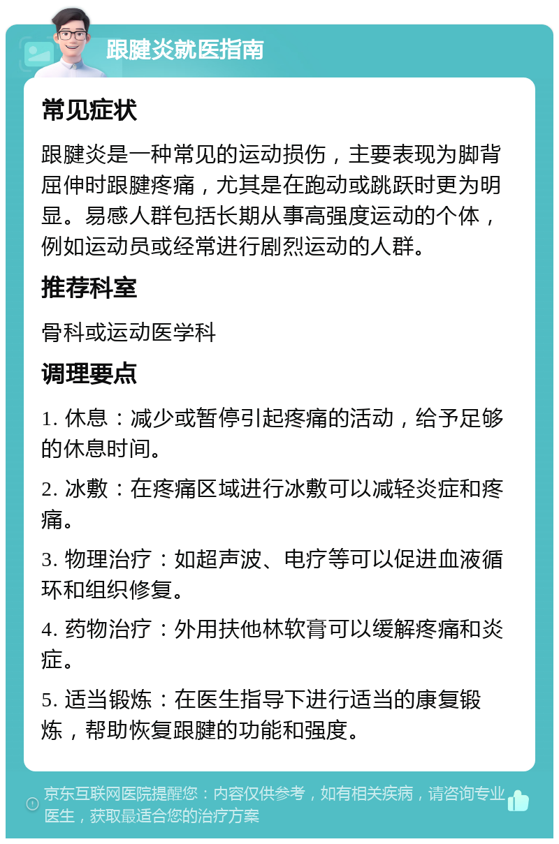 跟腱炎就医指南 常见症状 跟腱炎是一种常见的运动损伤，主要表现为脚背屈伸时跟腱疼痛，尤其是在跑动或跳跃时更为明显。易感人群包括长期从事高强度运动的个体，例如运动员或经常进行剧烈运动的人群。 推荐科室 骨科或运动医学科 调理要点 1. 休息：减少或暂停引起疼痛的活动，给予足够的休息时间。 2. 冰敷：在疼痛区域进行冰敷可以减轻炎症和疼痛。 3. 物理治疗：如超声波、电疗等可以促进血液循环和组织修复。 4. 药物治疗：外用扶他林软膏可以缓解疼痛和炎症。 5. 适当锻炼：在医生指导下进行适当的康复锻炼，帮助恢复跟腱的功能和强度。