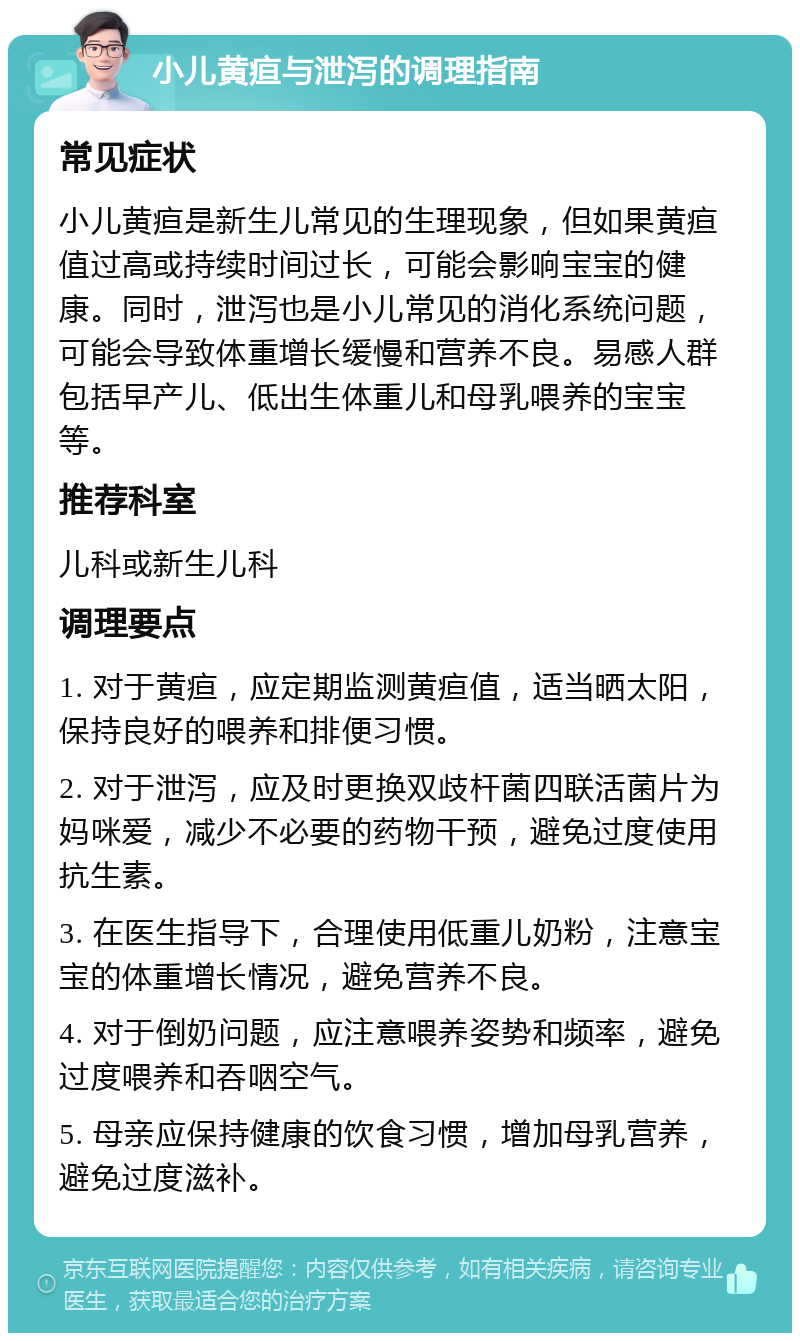 小儿黄疸与泄泻的调理指南 常见症状 小儿黄疸是新生儿常见的生理现象，但如果黄疸值过高或持续时间过长，可能会影响宝宝的健康。同时，泄泻也是小儿常见的消化系统问题，可能会导致体重增长缓慢和营养不良。易感人群包括早产儿、低出生体重儿和母乳喂养的宝宝等。 推荐科室 儿科或新生儿科 调理要点 1. 对于黄疸，应定期监测黄疸值，适当晒太阳，保持良好的喂养和排便习惯。 2. 对于泄泻，应及时更换双歧杆菌四联活菌片为妈咪爱，减少不必要的药物干预，避免过度使用抗生素。 3. 在医生指导下，合理使用低重儿奶粉，注意宝宝的体重增长情况，避免营养不良。 4. 对于倒奶问题，应注意喂养姿势和频率，避免过度喂养和吞咽空气。 5. 母亲应保持健康的饮食习惯，增加母乳营养，避免过度滋补。