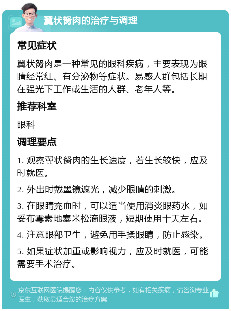 翼状胬肉的治疗与调理 常见症状 翼状胬肉是一种常见的眼科疾病，主要表现为眼睛经常红、有分泌物等症状。易感人群包括长期在强光下工作或生活的人群、老年人等。 推荐科室 眼科 调理要点 1. 观察翼状胬肉的生长速度，若生长较快，应及时就医。 2. 外出时戴墨镜遮光，减少眼睛的刺激。 3. 在眼睛充血时，可以适当使用消炎眼药水，如妥布霉素地塞米松滴眼液，短期使用十天左右。 4. 注意眼部卫生，避免用手揉眼睛，防止感染。 5. 如果症状加重或影响视力，应及时就医，可能需要手术治疗。