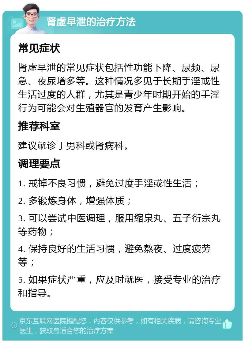 肾虚早泄的治疗方法 常见症状 肾虚早泄的常见症状包括性功能下降、尿频、尿急、夜尿增多等。这种情况多见于长期手淫或性生活过度的人群，尤其是青少年时期开始的手淫行为可能会对生殖器官的发育产生影响。 推荐科室 建议就诊于男科或肾病科。 调理要点 1. 戒掉不良习惯，避免过度手淫或性生活； 2. 多锻炼身体，增强体质； 3. 可以尝试中医调理，服用缩泉丸、五子衍宗丸等药物； 4. 保持良好的生活习惯，避免熬夜、过度疲劳等； 5. 如果症状严重，应及时就医，接受专业的治疗和指导。