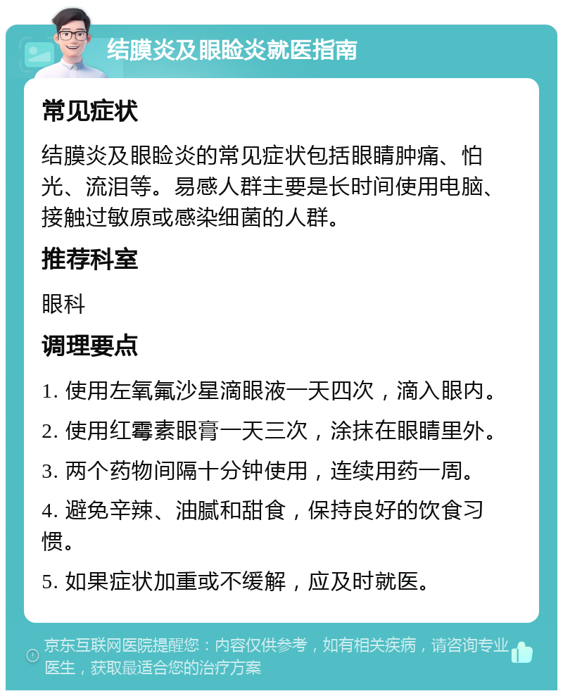 结膜炎及眼睑炎就医指南 常见症状 结膜炎及眼睑炎的常见症状包括眼睛肿痛、怕光、流泪等。易感人群主要是长时间使用电脑、接触过敏原或感染细菌的人群。 推荐科室 眼科 调理要点 1. 使用左氧氟沙星滴眼液一天四次，滴入眼内。 2. 使用红霉素眼膏一天三次，涂抹在眼睛里外。 3. 两个药物间隔十分钟使用，连续用药一周。 4. 避免辛辣、油腻和甜食，保持良好的饮食习惯。 5. 如果症状加重或不缓解，应及时就医。