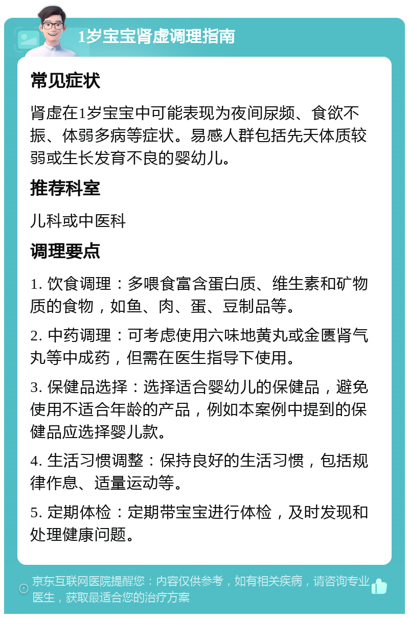 1岁宝宝肾虚调理指南 常见症状 肾虚在1岁宝宝中可能表现为夜间尿频、食欲不振、体弱多病等症状。易感人群包括先天体质较弱或生长发育不良的婴幼儿。 推荐科室 儿科或中医科 调理要点 1. 饮食调理：多喂食富含蛋白质、维生素和矿物质的食物，如鱼、肉、蛋、豆制品等。 2. 中药调理：可考虑使用六味地黄丸或金匮肾气丸等中成药，但需在医生指导下使用。 3. 保健品选择：选择适合婴幼儿的保健品，避免使用不适合年龄的产品，例如本案例中提到的保健品应选择婴儿款。 4. 生活习惯调整：保持良好的生活习惯，包括规律作息、适量运动等。 5. 定期体检：定期带宝宝进行体检，及时发现和处理健康问题。