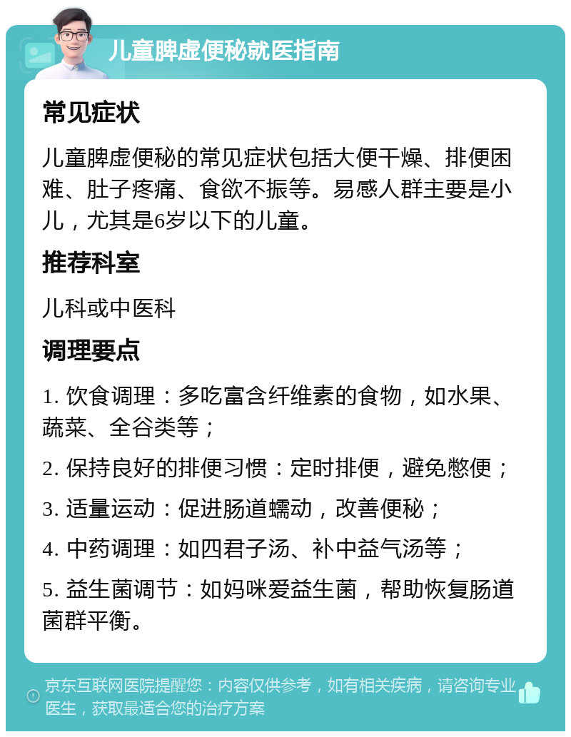 儿童脾虚便秘就医指南 常见症状 儿童脾虚便秘的常见症状包括大便干燥、排便困难、肚子疼痛、食欲不振等。易感人群主要是小儿，尤其是6岁以下的儿童。 推荐科室 儿科或中医科 调理要点 1. 饮食调理：多吃富含纤维素的食物，如水果、蔬菜、全谷类等； 2. 保持良好的排便习惯：定时排便，避免憋便； 3. 适量运动：促进肠道蠕动，改善便秘； 4. 中药调理：如四君子汤、补中益气汤等； 5. 益生菌调节：如妈咪爱益生菌，帮助恢复肠道菌群平衡。