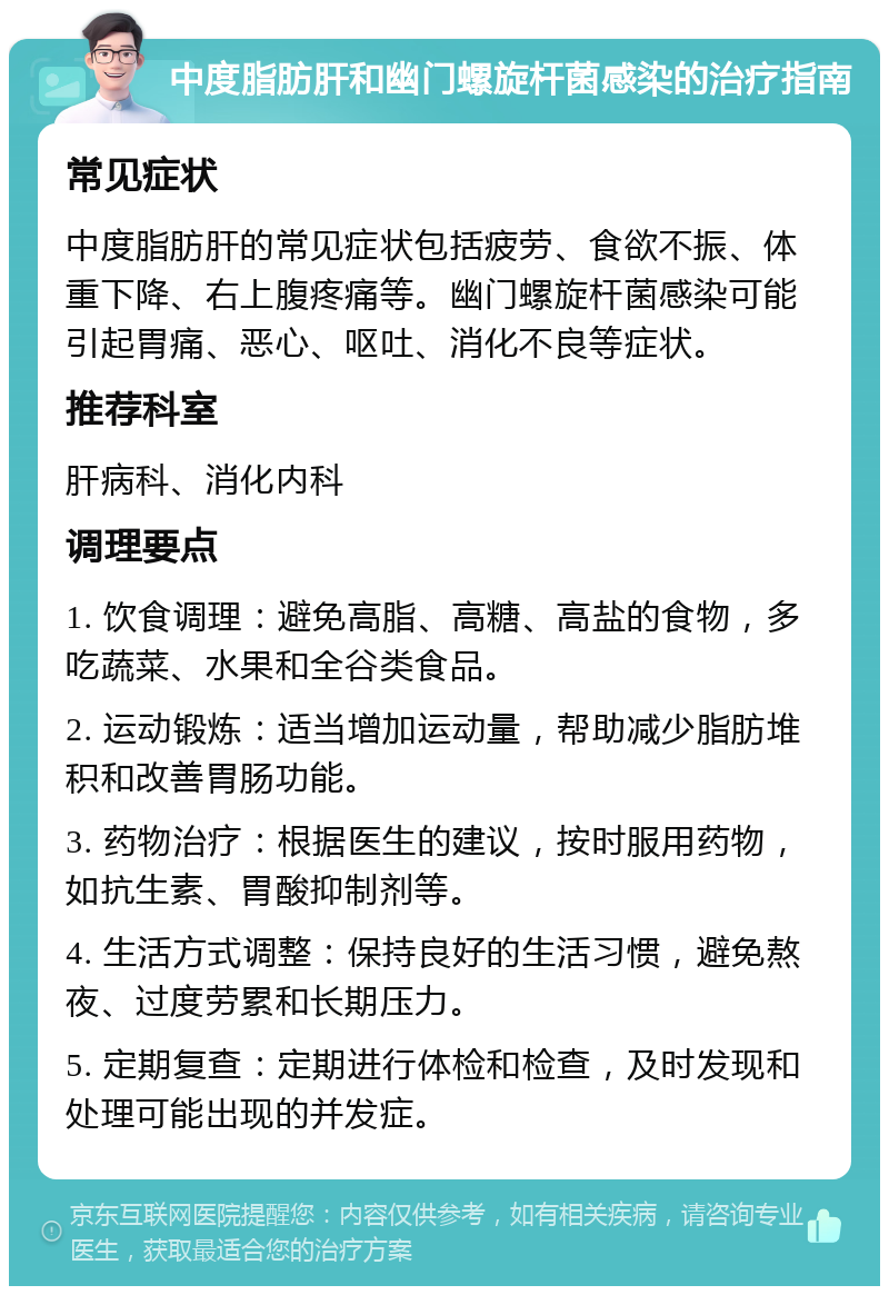 中度脂肪肝和幽门螺旋杆菌感染的治疗指南 常见症状 中度脂肪肝的常见症状包括疲劳、食欲不振、体重下降、右上腹疼痛等。幽门螺旋杆菌感染可能引起胃痛、恶心、呕吐、消化不良等症状。 推荐科室 肝病科、消化内科 调理要点 1. 饮食调理：避免高脂、高糖、高盐的食物，多吃蔬菜、水果和全谷类食品。 2. 运动锻炼：适当增加运动量，帮助减少脂肪堆积和改善胃肠功能。 3. 药物治疗：根据医生的建议，按时服用药物，如抗生素、胃酸抑制剂等。 4. 生活方式调整：保持良好的生活习惯，避免熬夜、过度劳累和长期压力。 5. 定期复查：定期进行体检和检查，及时发现和处理可能出现的并发症。