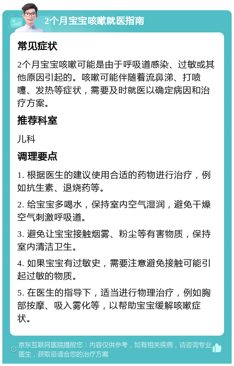 2个月宝宝咳嗽就医指南 常见症状 2个月宝宝咳嗽可能是由于呼吸道感染、过敏或其他原因引起的。咳嗽可能伴随着流鼻涕、打喷嚏、发热等症状，需要及时就医以确定病因和治疗方案。 推荐科室 儿科 调理要点 1. 根据医生的建议使用合适的药物进行治疗，例如抗生素、退烧药等。 2. 给宝宝多喝水，保持室内空气湿润，避免干燥空气刺激呼吸道。 3. 避免让宝宝接触烟雾、粉尘等有害物质，保持室内清洁卫生。 4. 如果宝宝有过敏史，需要注意避免接触可能引起过敏的物质。 5. 在医生的指导下，适当进行物理治疗，例如胸部按摩、吸入雾化等，以帮助宝宝缓解咳嗽症状。