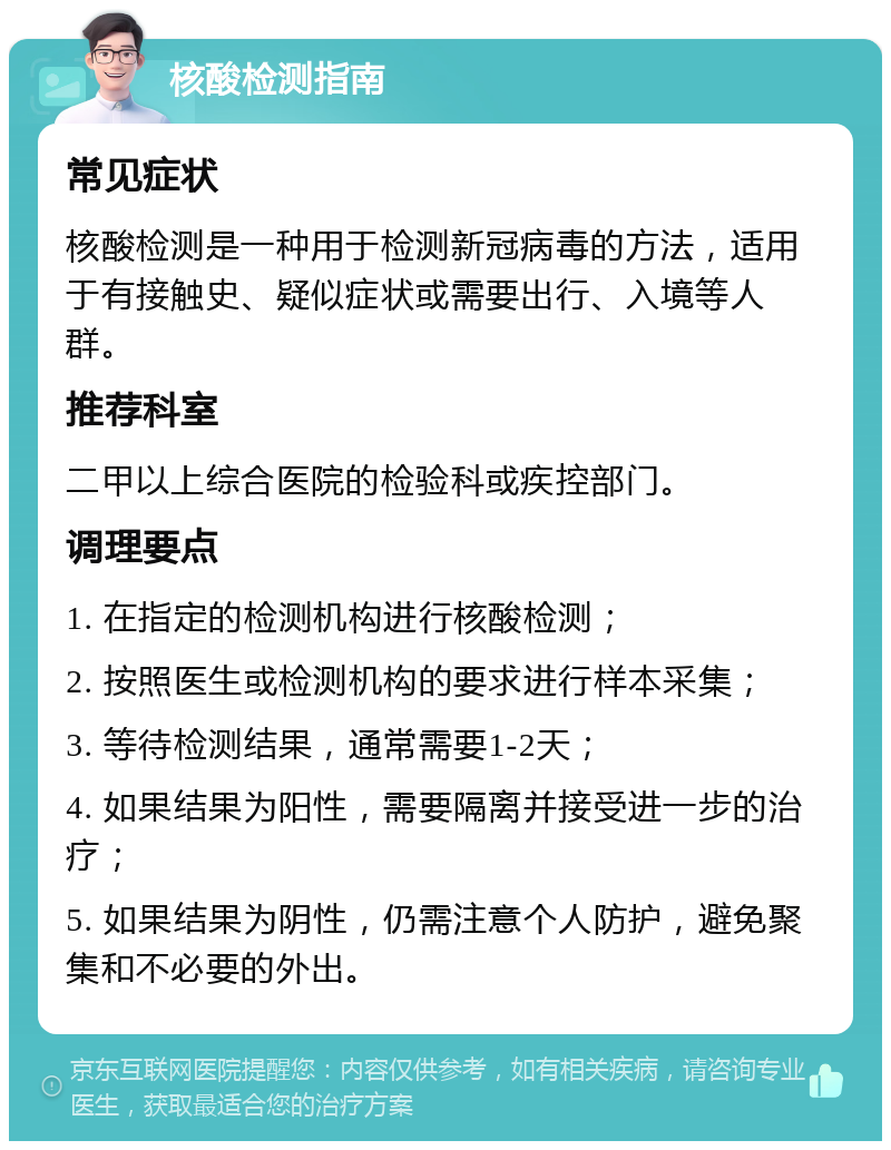 核酸检测指南 常见症状 核酸检测是一种用于检测新冠病毒的方法，适用于有接触史、疑似症状或需要出行、入境等人群。 推荐科室 二甲以上综合医院的检验科或疾控部门。 调理要点 1. 在指定的检测机构进行核酸检测； 2. 按照医生或检测机构的要求进行样本采集； 3. 等待检测结果，通常需要1-2天； 4. 如果结果为阳性，需要隔离并接受进一步的治疗； 5. 如果结果为阴性，仍需注意个人防护，避免聚集和不必要的外出。