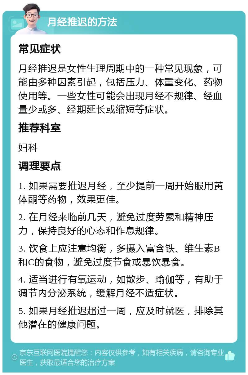 月经推迟的方法 常见症状 月经推迟是女性生理周期中的一种常见现象，可能由多种因素引起，包括压力、体重变化、药物使用等。一些女性可能会出现月经不规律、经血量少或多、经期延长或缩短等症状。 推荐科室 妇科 调理要点 1. 如果需要推迟月经，至少提前一周开始服用黄体酮等药物，效果更佳。 2. 在月经来临前几天，避免过度劳累和精神压力，保持良好的心态和作息规律。 3. 饮食上应注意均衡，多摄入富含铁、维生素B和C的食物，避免过度节食或暴饮暴食。 4. 适当进行有氧运动，如散步、瑜伽等，有助于调节内分泌系统，缓解月经不适症状。 5. 如果月经推迟超过一周，应及时就医，排除其他潜在的健康问题。