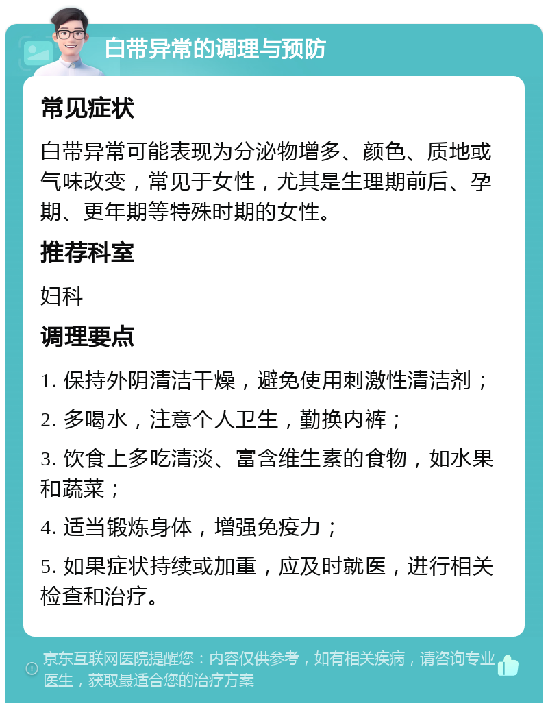 白带异常的调理与预防 常见症状 白带异常可能表现为分泌物增多、颜色、质地或气味改变，常见于女性，尤其是生理期前后、孕期、更年期等特殊时期的女性。 推荐科室 妇科 调理要点 1. 保持外阴清洁干燥，避免使用刺激性清洁剂； 2. 多喝水，注意个人卫生，勤换内裤； 3. 饮食上多吃清淡、富含维生素的食物，如水果和蔬菜； 4. 适当锻炼身体，增强免疫力； 5. 如果症状持续或加重，应及时就医，进行相关检查和治疗。