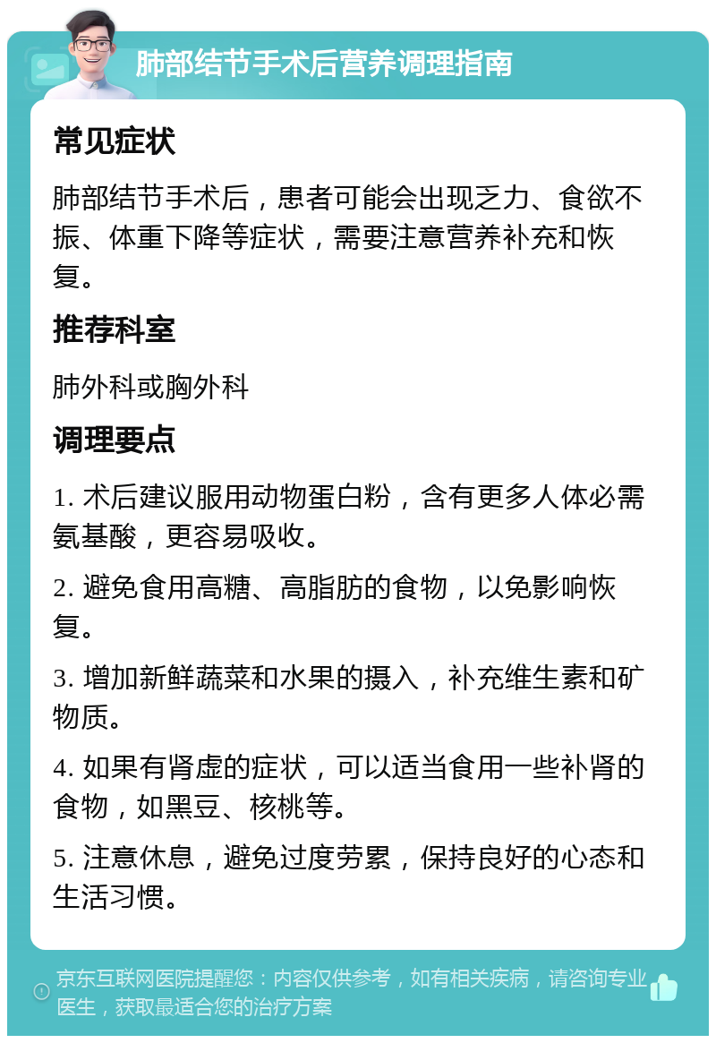 肺部结节手术后营养调理指南 常见症状 肺部结节手术后，患者可能会出现乏力、食欲不振、体重下降等症状，需要注意营养补充和恢复。 推荐科室 肺外科或胸外科 调理要点 1. 术后建议服用动物蛋白粉，含有更多人体必需氨基酸，更容易吸收。 2. 避免食用高糖、高脂肪的食物，以免影响恢复。 3. 增加新鲜蔬菜和水果的摄入，补充维生素和矿物质。 4. 如果有肾虚的症状，可以适当食用一些补肾的食物，如黑豆、核桃等。 5. 注意休息，避免过度劳累，保持良好的心态和生活习惯。