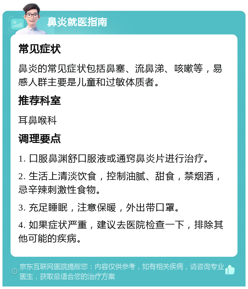 鼻炎就医指南 常见症状 鼻炎的常见症状包括鼻塞、流鼻涕、咳嗽等，易感人群主要是儿童和过敏体质者。 推荐科室 耳鼻喉科 调理要点 1. 口服鼻渊舒口服液或通窍鼻炎片进行治疗。 2. 生活上清淡饮食，控制油腻、甜食，禁烟酒，忌辛辣刺激性食物。 3. 充足睡眠，注意保暖，外出带口罩。 4. 如果症状严重，建议去医院检查一下，排除其他可能的疾病。