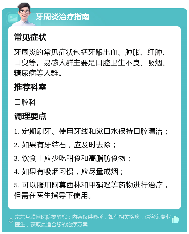 牙周炎治疗指南 常见症状 牙周炎的常见症状包括牙龈出血、肿胀、红肿、口臭等。易感人群主要是口腔卫生不良、吸烟、糖尿病等人群。 推荐科室 口腔科 调理要点 1. 定期刷牙、使用牙线和漱口水保持口腔清洁； 2. 如果有牙结石，应及时去除； 3. 饮食上应少吃甜食和高脂肪食物； 4. 如果有吸烟习惯，应尽量戒烟； 5. 可以服用阿莫西林和甲硝唑等药物进行治疗，但需在医生指导下使用。