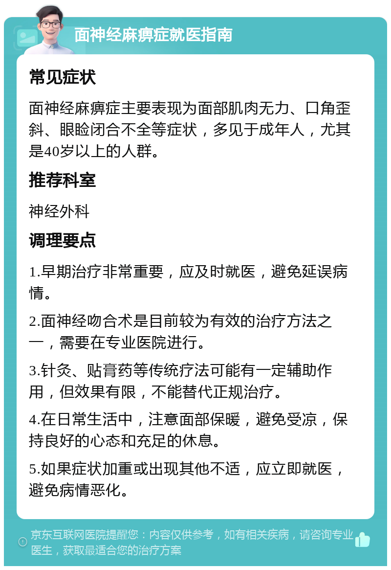 面神经麻痹症就医指南 常见症状 面神经麻痹症主要表现为面部肌肉无力、口角歪斜、眼睑闭合不全等症状，多见于成年人，尤其是40岁以上的人群。 推荐科室 神经外科 调理要点 1.早期治疗非常重要，应及时就医，避免延误病情。 2.面神经吻合术是目前较为有效的治疗方法之一，需要在专业医院进行。 3.针灸、贴膏药等传统疗法可能有一定辅助作用，但效果有限，不能替代正规治疗。 4.在日常生活中，注意面部保暖，避免受凉，保持良好的心态和充足的休息。 5.如果症状加重或出现其他不适，应立即就医，避免病情恶化。