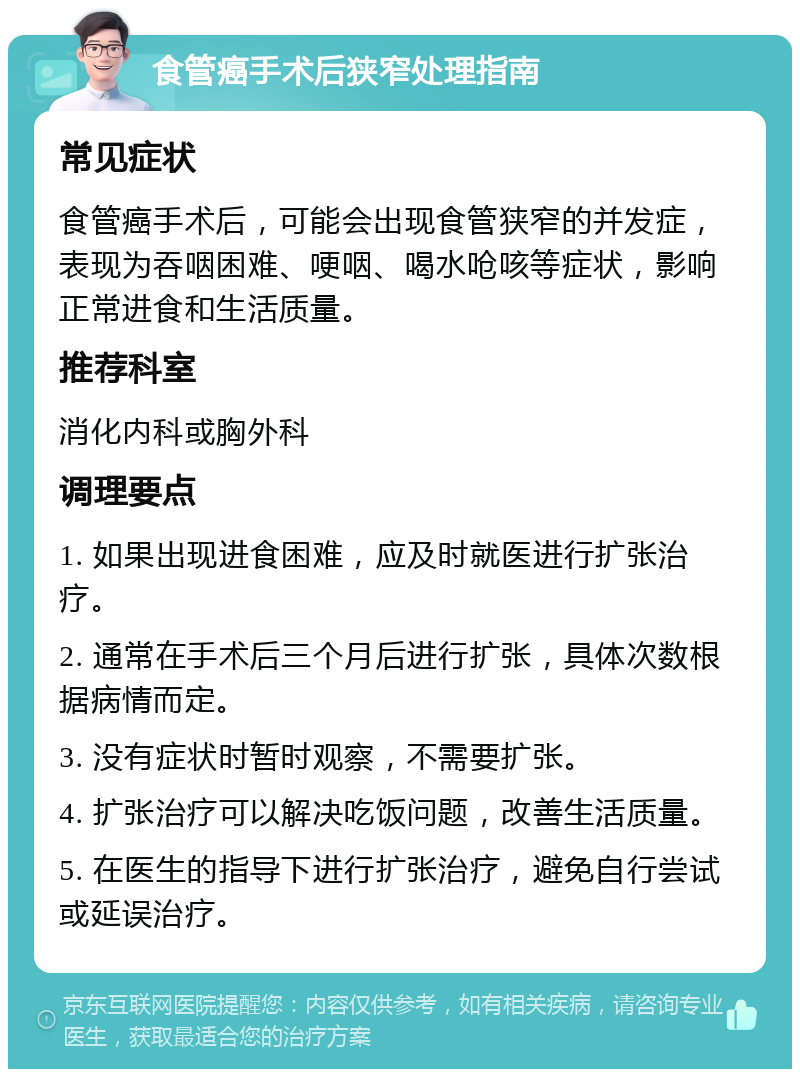 食管癌手术后狭窄处理指南 常见症状 食管癌手术后，可能会出现食管狭窄的并发症，表现为吞咽困难、哽咽、喝水呛咳等症状，影响正常进食和生活质量。 推荐科室 消化内科或胸外科 调理要点 1. 如果出现进食困难，应及时就医进行扩张治疗。 2. 通常在手术后三个月后进行扩张，具体次数根据病情而定。 3. 没有症状时暂时观察，不需要扩张。 4. 扩张治疗可以解决吃饭问题，改善生活质量。 5. 在医生的指导下进行扩张治疗，避免自行尝试或延误治疗。