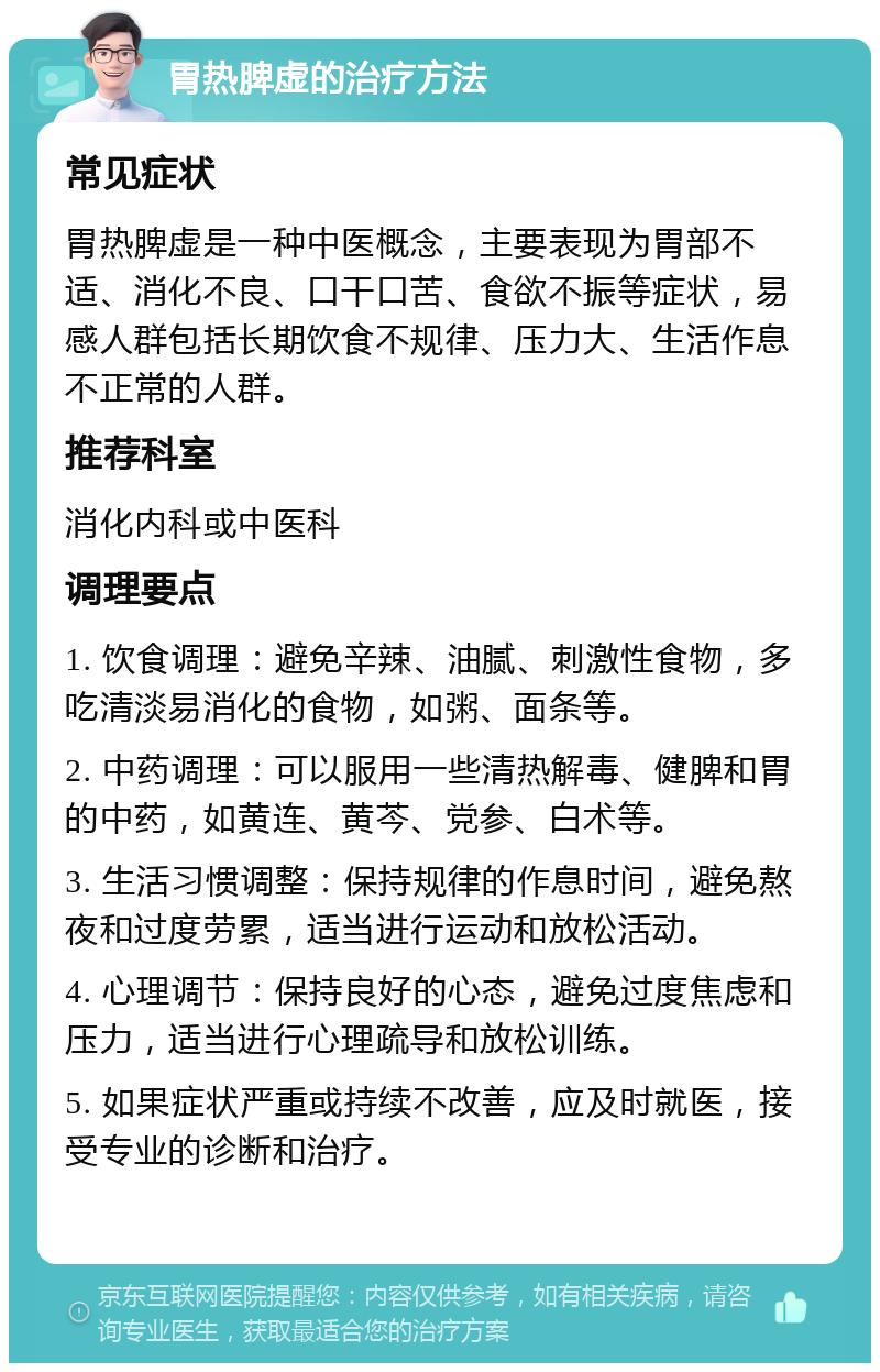 胃热脾虚的治疗方法 常见症状 胃热脾虚是一种中医概念，主要表现为胃部不适、消化不良、口干口苦、食欲不振等症状，易感人群包括长期饮食不规律、压力大、生活作息不正常的人群。 推荐科室 消化内科或中医科 调理要点 1. 饮食调理：避免辛辣、油腻、刺激性食物，多吃清淡易消化的食物，如粥、面条等。 2. 中药调理：可以服用一些清热解毒、健脾和胃的中药，如黄连、黄芩、党参、白术等。 3. 生活习惯调整：保持规律的作息时间，避免熬夜和过度劳累，适当进行运动和放松活动。 4. 心理调节：保持良好的心态，避免过度焦虑和压力，适当进行心理疏导和放松训练。 5. 如果症状严重或持续不改善，应及时就医，接受专业的诊断和治疗。