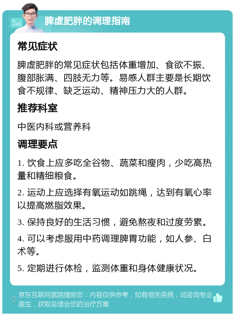 脾虚肥胖的调理指南 常见症状 脾虚肥胖的常见症状包括体重增加、食欲不振、腹部胀满、四肢无力等。易感人群主要是长期饮食不规律、缺乏运动、精神压力大的人群。 推荐科室 中医内科或营养科 调理要点 1. 饮食上应多吃全谷物、蔬菜和瘦肉，少吃高热量和精细粮食。 2. 运动上应选择有氧运动如跳绳，达到有氧心率以提高燃脂效果。 3. 保持良好的生活习惯，避免熬夜和过度劳累。 4. 可以考虑服用中药调理脾胃功能，如人参、白术等。 5. 定期进行体检，监测体重和身体健康状况。