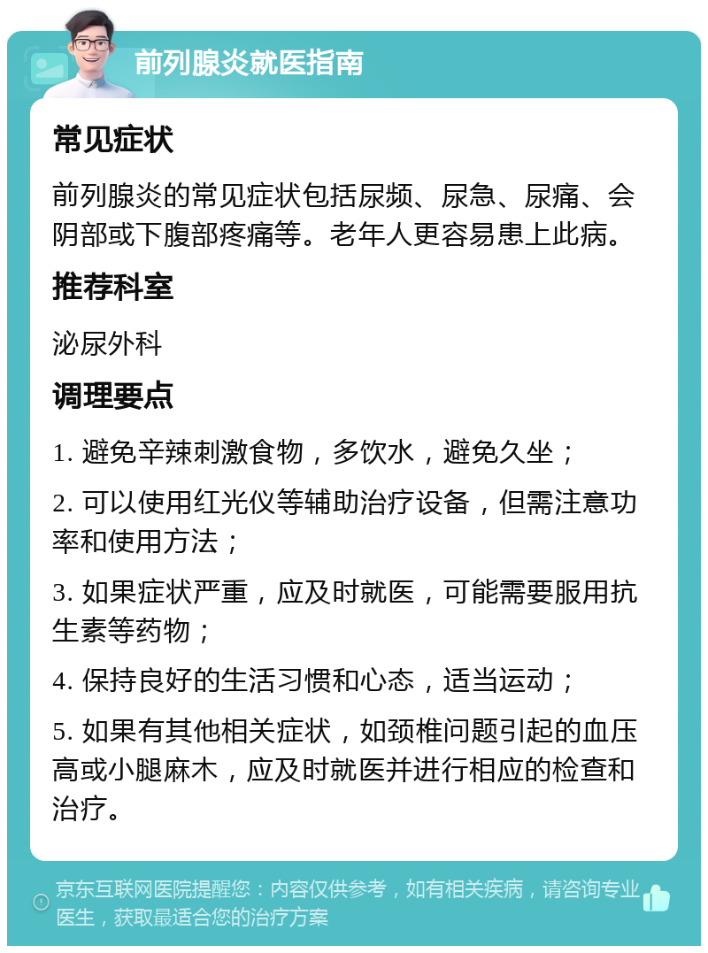 前列腺炎就医指南 常见症状 前列腺炎的常见症状包括尿频、尿急、尿痛、会阴部或下腹部疼痛等。老年人更容易患上此病。 推荐科室 泌尿外科 调理要点 1. 避免辛辣刺激食物，多饮水，避免久坐； 2. 可以使用红光仪等辅助治疗设备，但需注意功率和使用方法； 3. 如果症状严重，应及时就医，可能需要服用抗生素等药物； 4. 保持良好的生活习惯和心态，适当运动； 5. 如果有其他相关症状，如颈椎问题引起的血压高或小腿麻木，应及时就医并进行相应的检查和治疗。